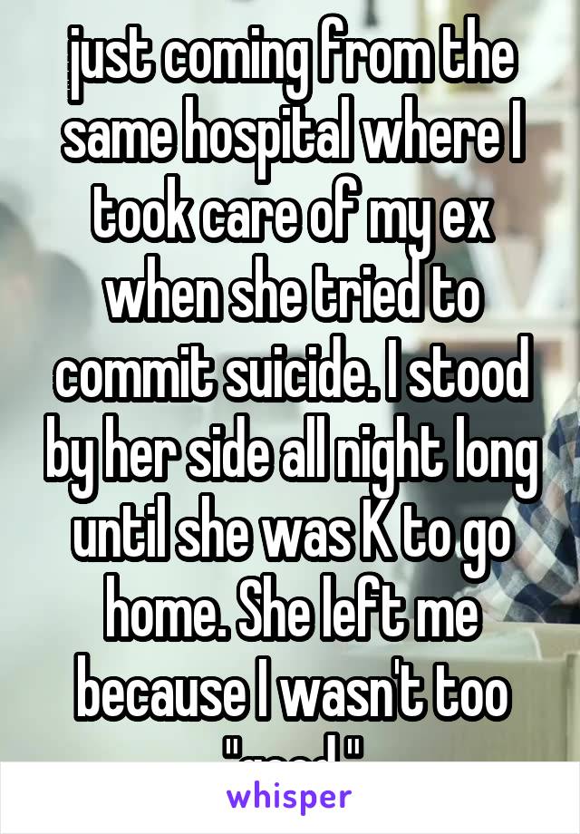 just coming from the same hospital where I took care of my ex when she tried to commit suicide. I stood by her side all night long until she was K to go home. She left me because I wasn't too "good."