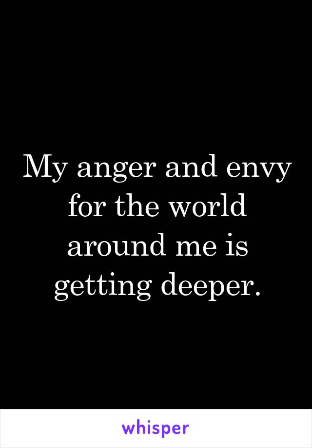 My anger and envy for the world around me is getting deeper.