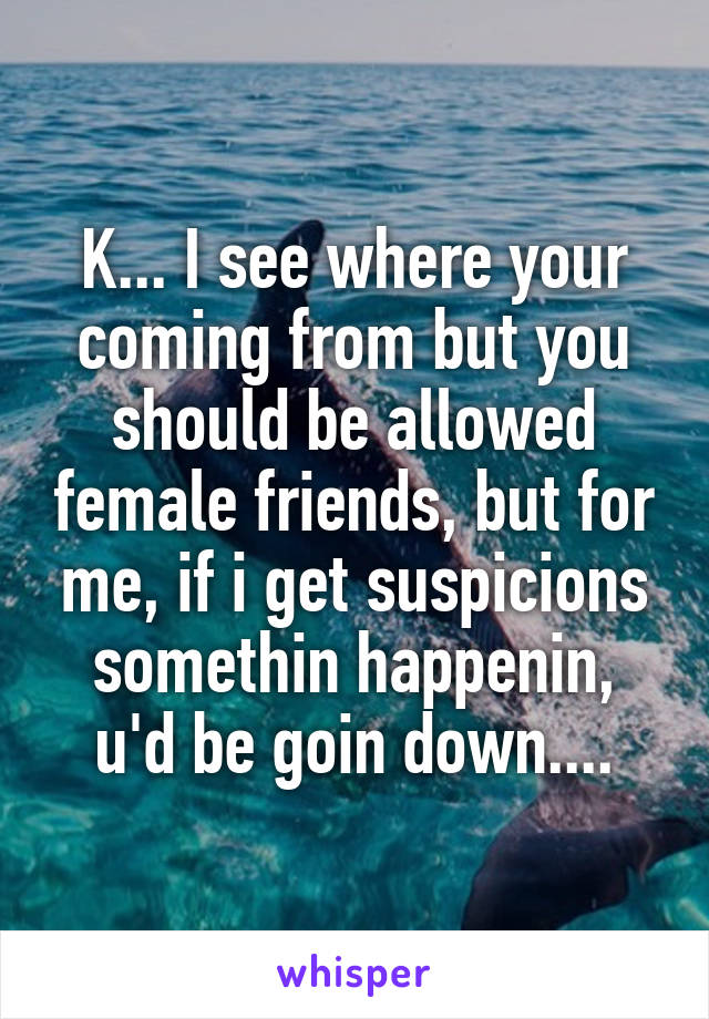 K... I see where your coming from but you should be allowed female friends, but for me, if i get suspicions somethin happenin, u'd be goin down....