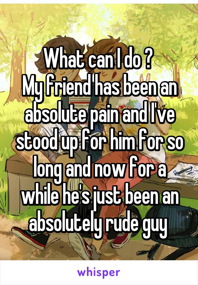 What can I do ? 
My friend has been an absolute pain and I've stood up for him for so long and now for a while he's just been an absolutely rude guy 