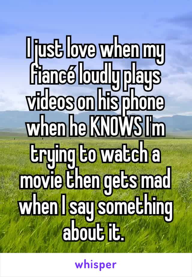 I just love when my fiancé loudly plays videos on his phone when he KNOWS I'm trying to watch a movie then gets mad when I say something about it. 