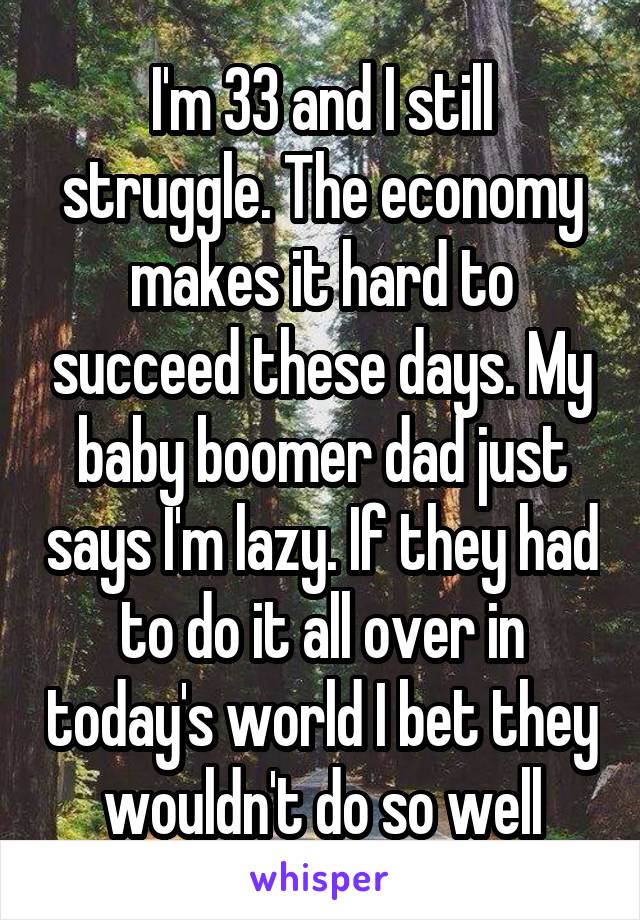 I'm 33 and I still struggle. The economy makes it hard to succeed these days. My baby boomer dad just says I'm lazy. If they had to do it all over in today's world I bet they wouldn't do so well