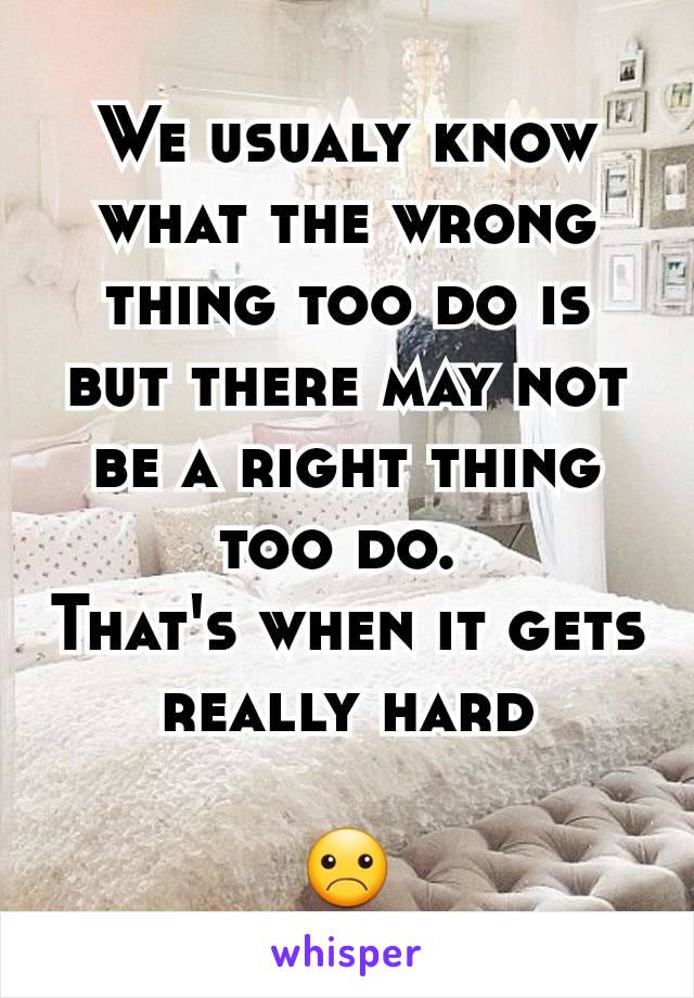 We usualy know what the wrong thing too do is but there may not be a right thing too do. 
That's when it gets really hard

☹