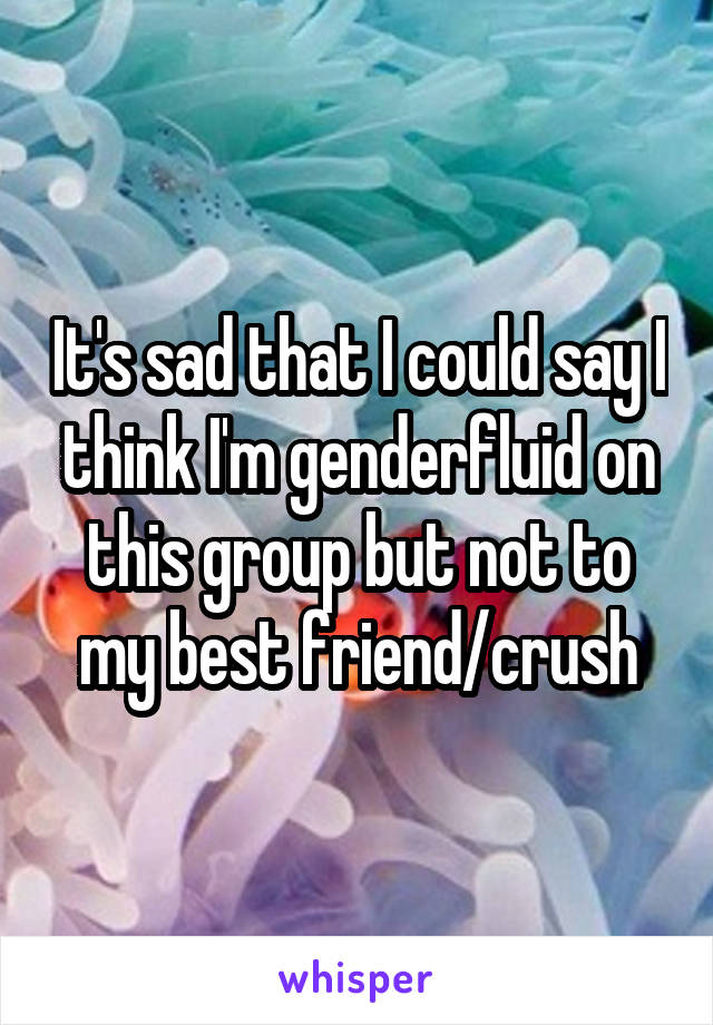 It's sad that I could say I think I'm genderfluid on this group but not to my best friend/crush