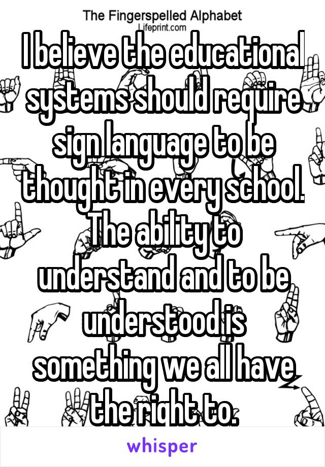 I believe the educational systems should require sign language to be thought in every school. The ability to understand and to be understood is something we all have the right to.