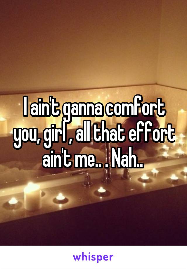 I ain't ganna comfort you, girl , all that effort ain't me.. . Nah.. 