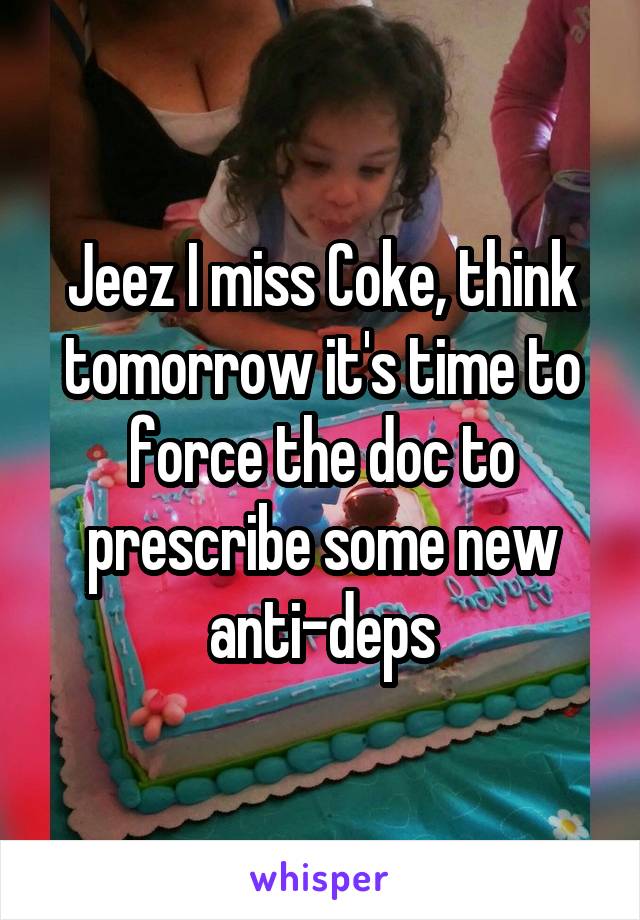 Jeez I miss Coke, think tomorrow it's time to force the doc to prescribe some new anti-deps