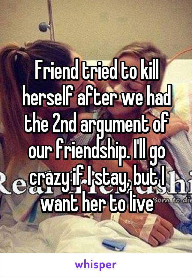 Friend tried to kill herself after we had the 2nd argument of our friendship. I'll go crazy if I stay, but I want her to live