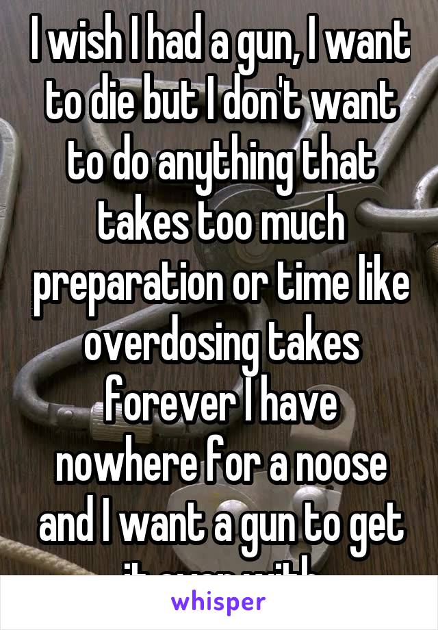 I wish I had a gun, I want to die but I don't want to do anything that takes too much preparation or time like overdosing takes forever I have nowhere for a noose and I want a gun to get it over with