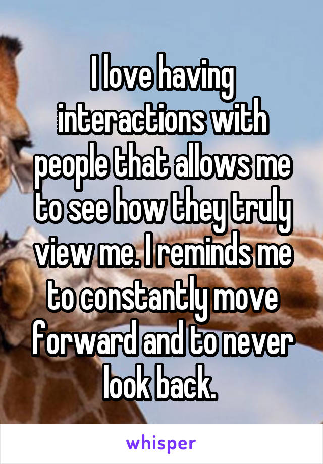 I love having interactions with people that allows me to see how they truly view me. I reminds me to constantly move forward and to never look back. 