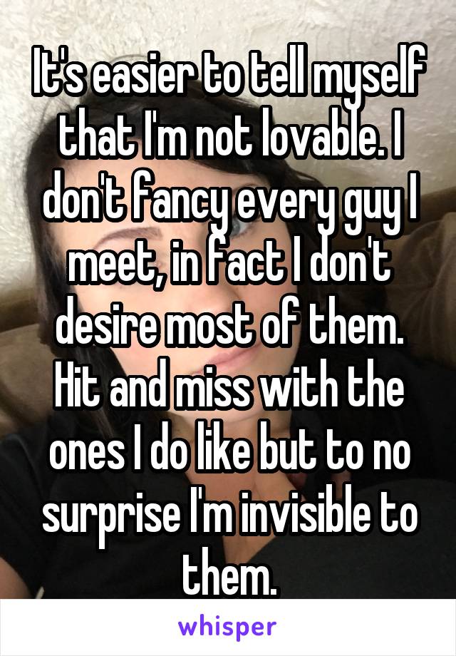 It's easier to tell myself that I'm not lovable. I don't fancy every guy I meet, in fact I don't desire most of them. Hit and miss with the ones I do like but to no surprise I'm invisible to them.