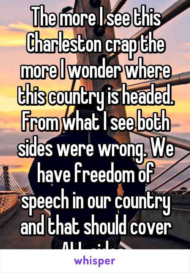 The more I see this Charleston crap the more I wonder where this country is headed. From what I see both sides were wrong. We have freedom of speech in our country and that should cover ALL sides. 