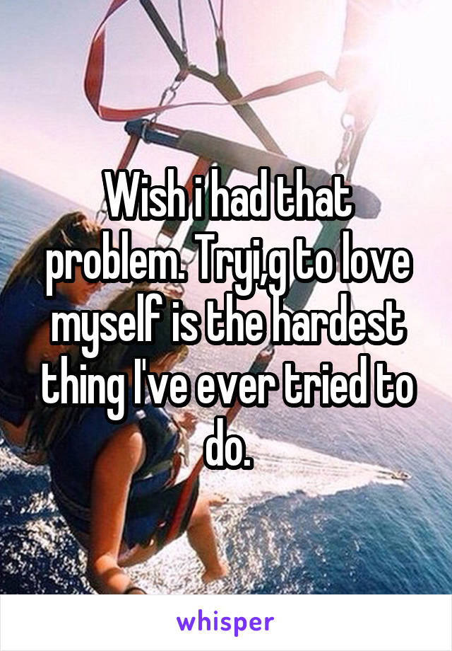 Wish i had that problem. Tryi,g to love myself is the hardest thing I've ever tried to do.