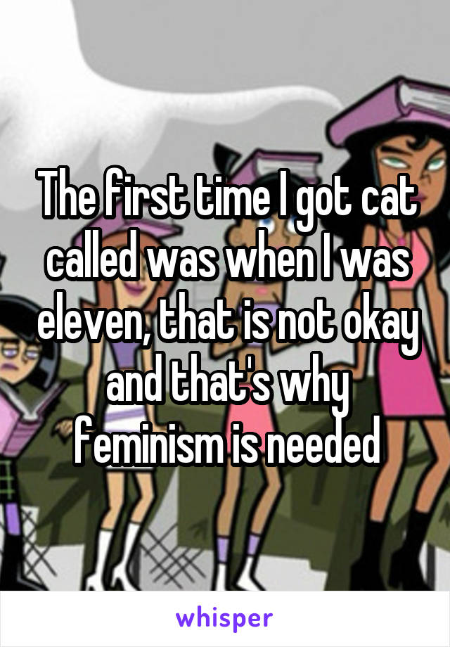 The first time I got cat called was when I was eleven, that is not okay and that's why feminism is needed