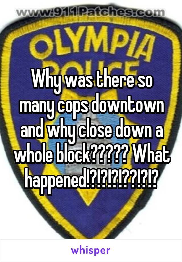 Why was there so many cops downtown and why close down a whole block????? What happened!?!?!?!??!?!?