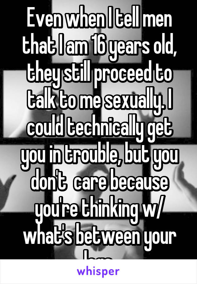 Even when I tell men that I am 16 years old, they still proceed to talk to me sexually. I could technically get you in trouble, but you don't  care because you're thinking w/ what's between your legs.