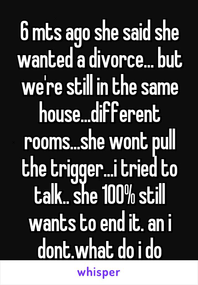 6 mts ago she said she wanted a divorce... but we're still in the same house...different rooms...she wont pull the trigger...i tried to talk.. she 100% still wants to end it. an i dont.what do i do