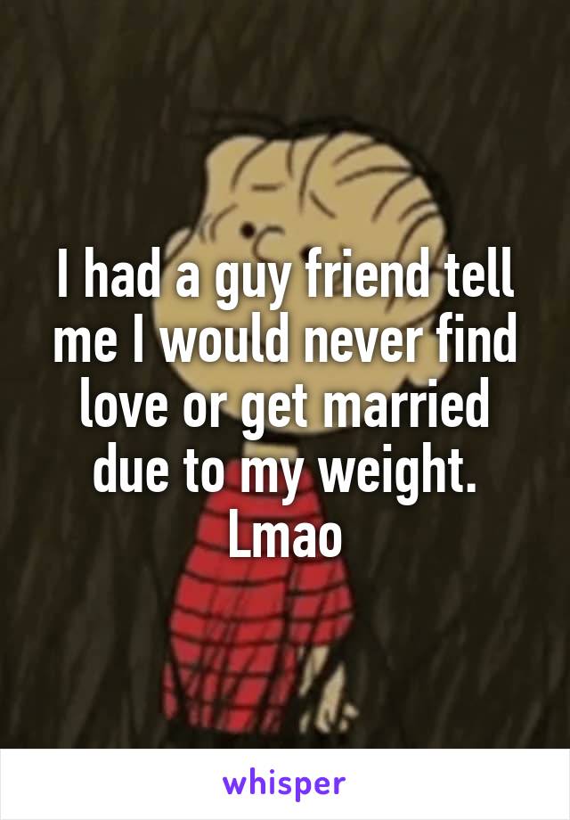 I had a guy friend tell me I would never find love or get married due to my weight. Lmao