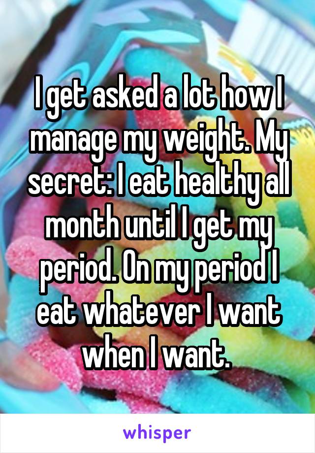 I get asked a lot how I manage my weight. My secret: I eat healthy all month until I get my period. On my period I eat whatever I want when I want. 