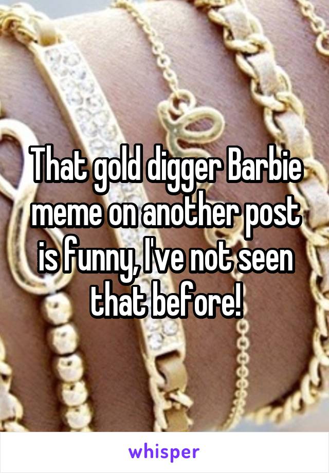 That gold digger Barbie meme on another post is funny, I've not seen that before!