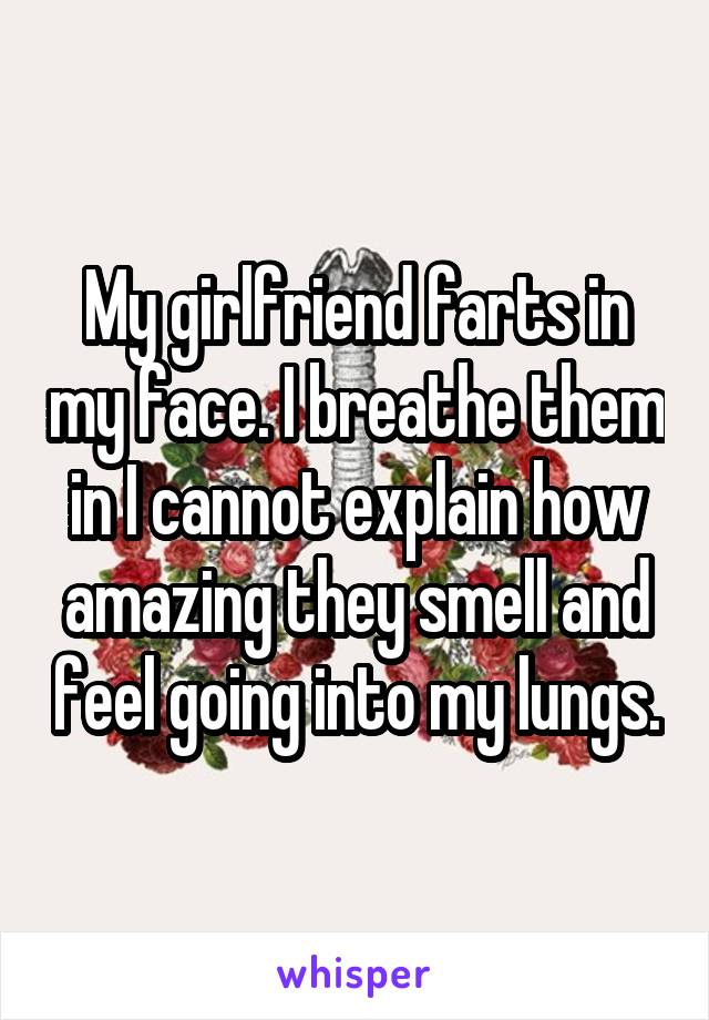 My girlfriend farts in my face. I breathe them in I cannot explain how amazing they smell and feel going into my lungs.