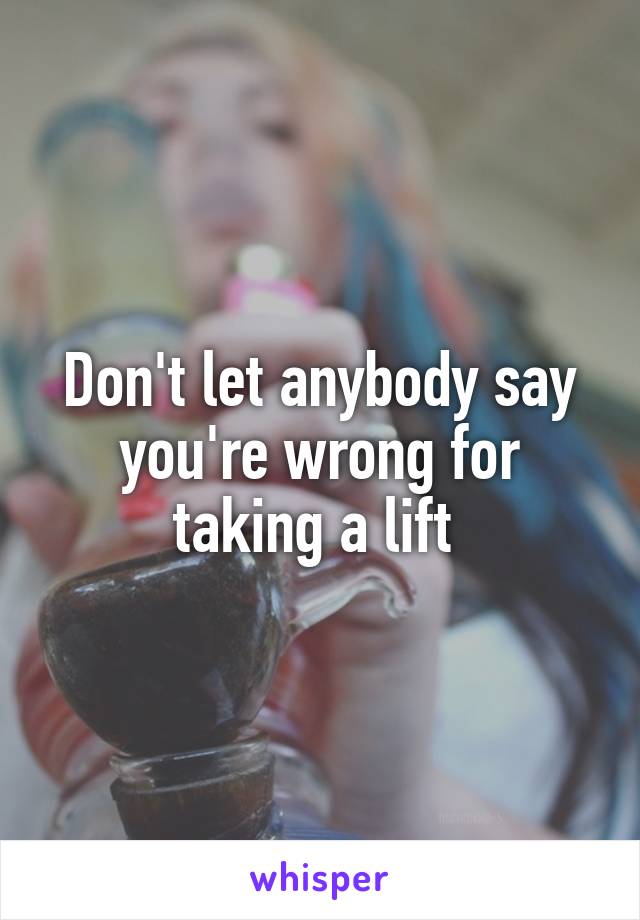 Don't let anybody say you're wrong for taking a lift 