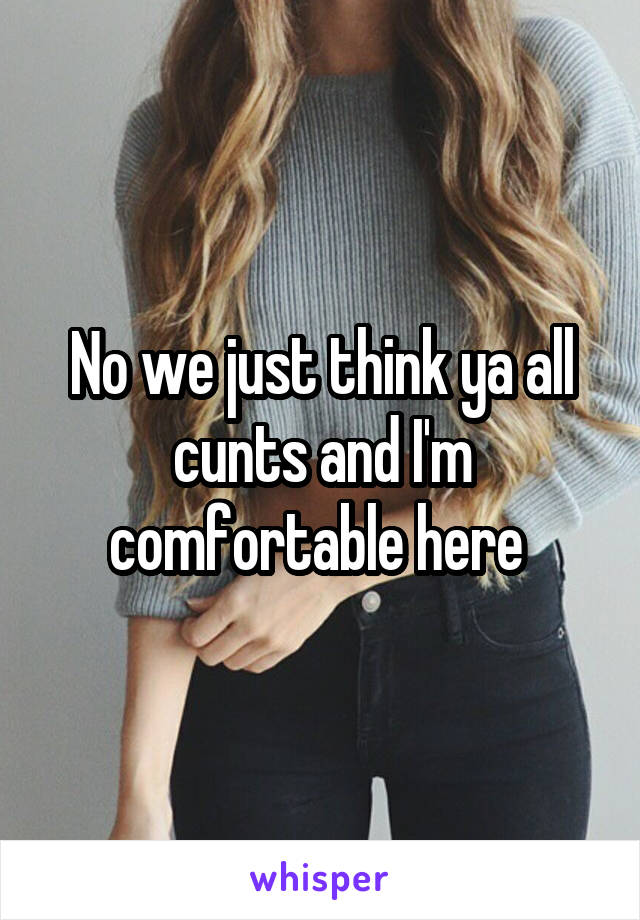 No we just think ya all cunts and I'm comfortable here 