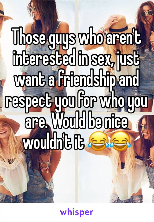 Those guys who aren't interested in sex, just want a friendship and respect you for who you are. Would be nice wouldn't it 😂😂