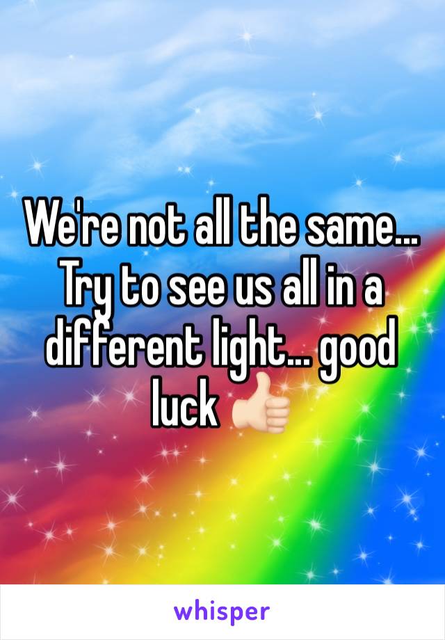 We're not all the same... Try to see us all in a different light... good luck 👍🏻
