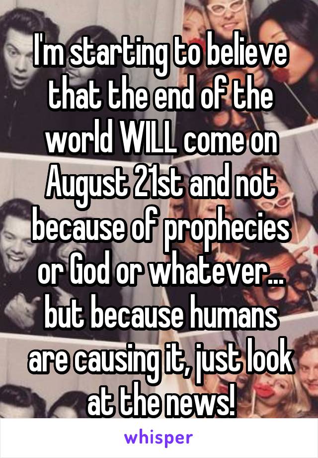 I'm starting to believe that the end of the world WILL come on August 21st and not because of prophecies or God or whatever... but because humans are causing it, just look at the news!