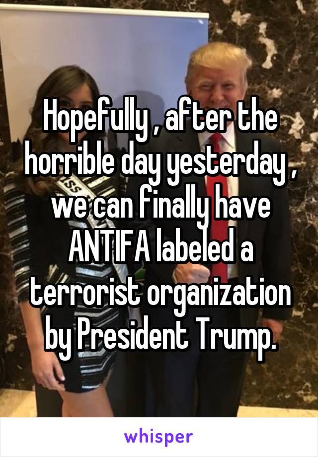 Hopefully , after the horrible day yesterday , we can finally have ANTIFA labeled a terrorist organization by President Trump.