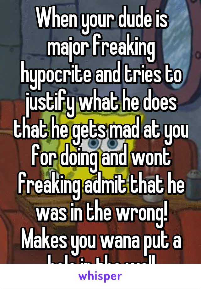 When your dude is major freaking hypocrite and tries to justify what he does that he gets mad at you for doing and wont freaking admit that he was in the wrong! Makes you wana put a hole in the wall