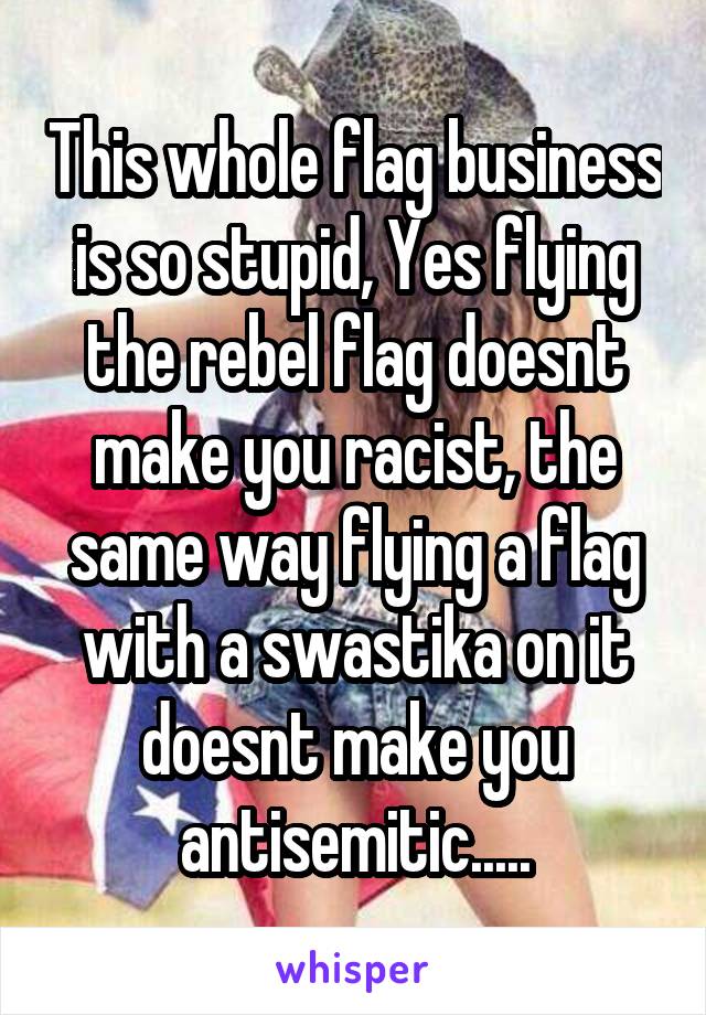 This whole flag business is so stupid, Yes flying the rebel flag doesnt make you racist, the same way flying a flag with a swastika on it doesnt make you antisemitic.....