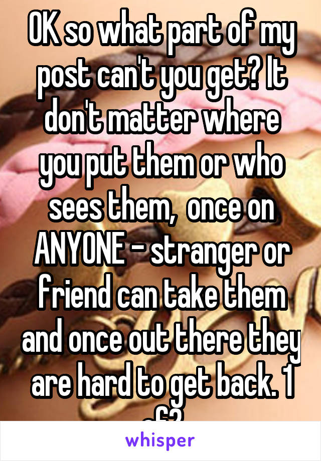 OK so what part of my post can't you get? It don't matter where you put them or who sees them,  once on ANYONE - stranger or friend can take them and once out there they are hard to get back. 1 of2