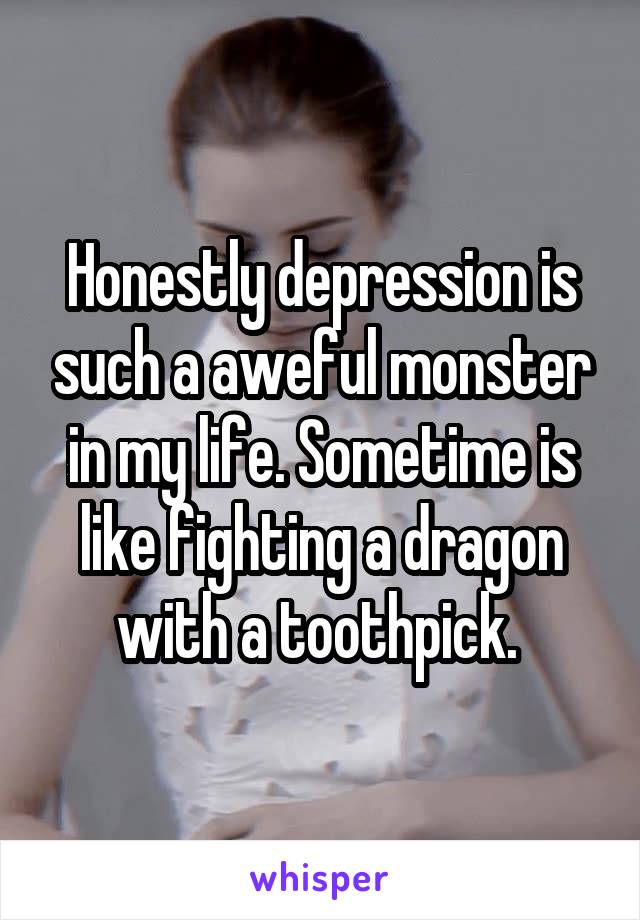 Honestly depression is such a aweful monster in my life. Sometime is like fighting a dragon with a toothpick. 