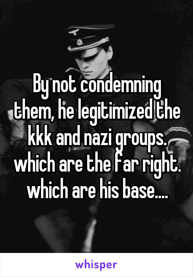 By not condemning them, he legitimized the kkk and nazi groups. which are the far right. which are his base....