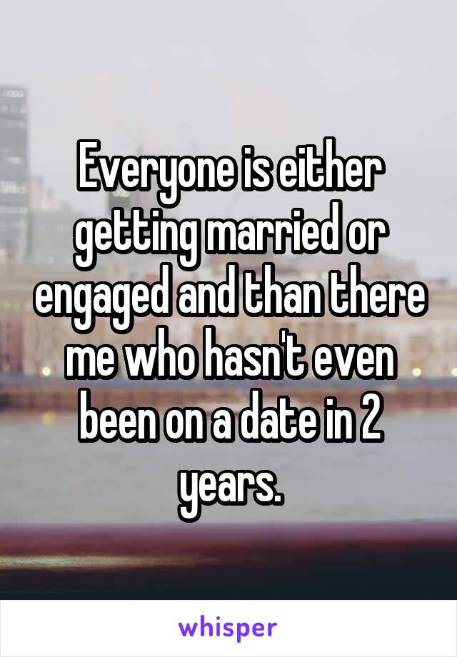 Everyone is either getting married or engaged and than there me who hasn't even been on a date in 2 years.