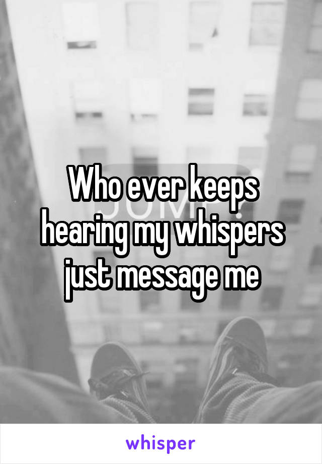 Who ever keeps hearing my whispers just message me