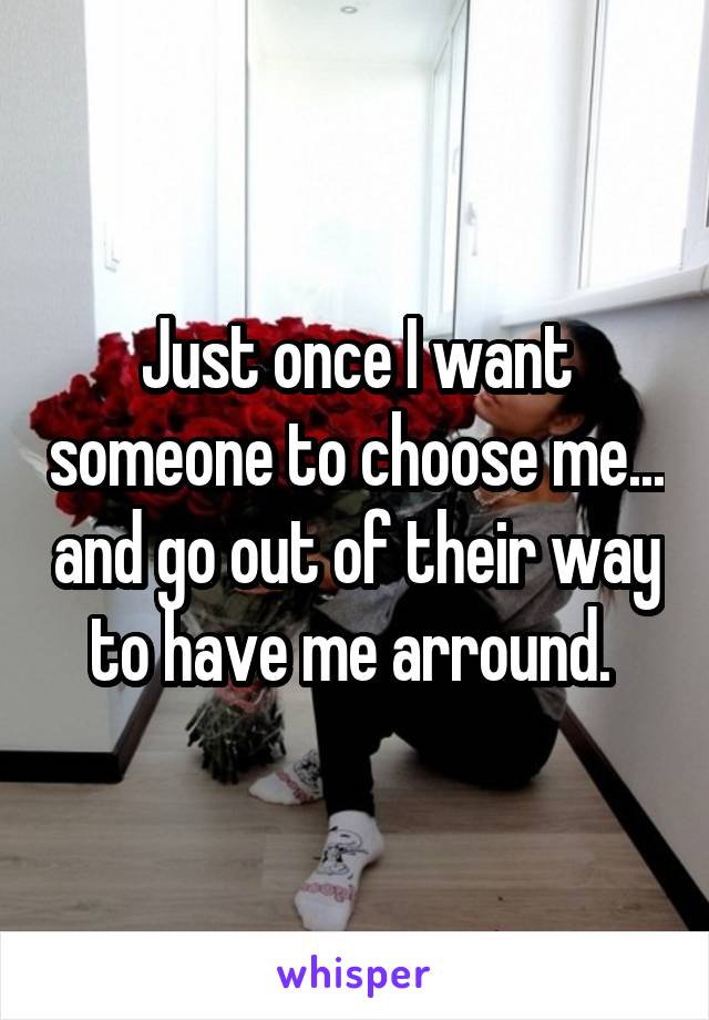 Just once I want someone to choose me... and go out of their way to have me arround. 