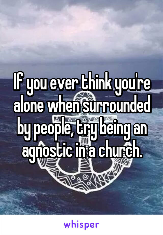 If you ever think you're alone when surrounded by people, try being an agnostic in a church.