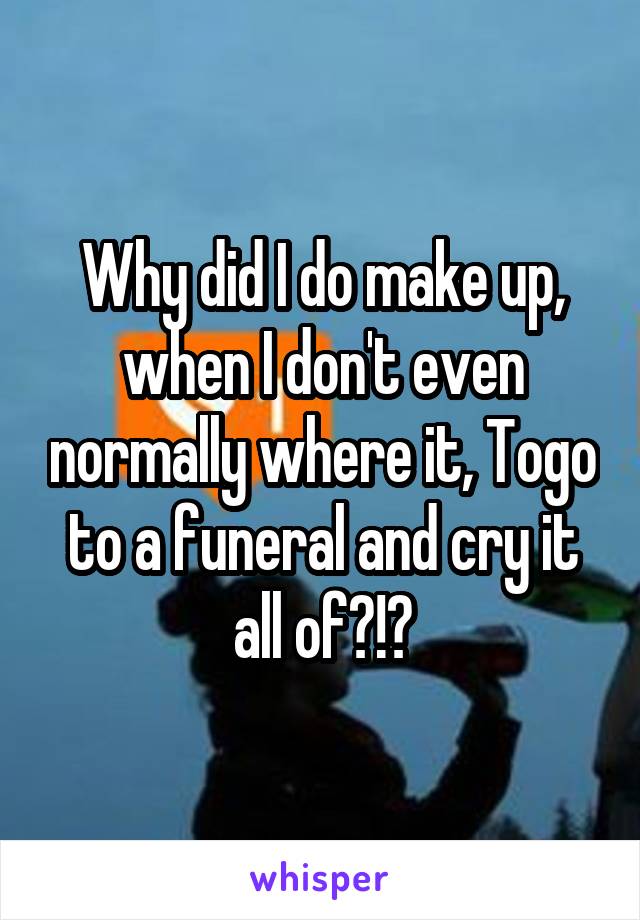 Why did I do make up, when I don't even normally where it, Togo to a funeral and cry it all of?!?