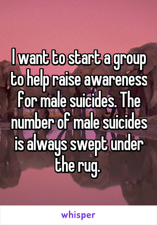 I want to start a group to help raise awareness for male suicides. The number of male suicides is always swept under the rug. 