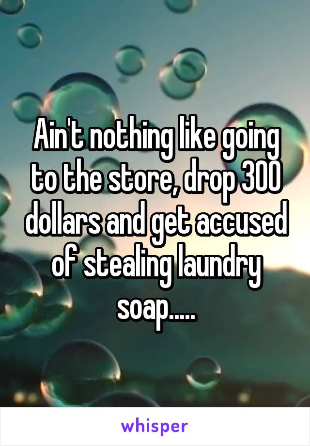 Ain't nothing like going to the store, drop 300 dollars and get accused of stealing laundry soap.....