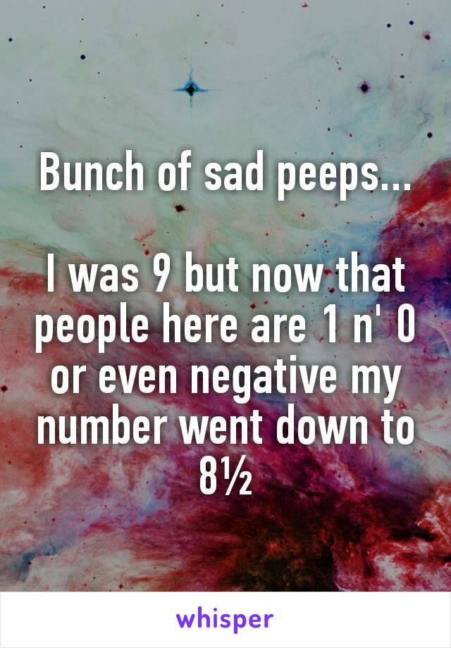 Bunch of sad peeps...

I was 9 but now that people here are 1 n' 0 or even negative my number went down to 8½