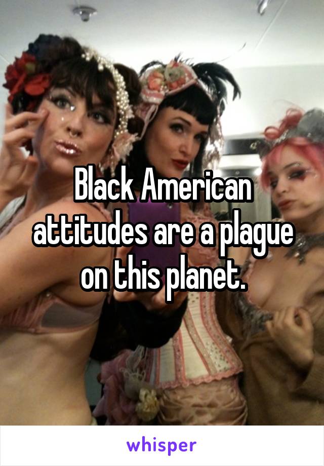 Black American attitudes are a plague on this planet.