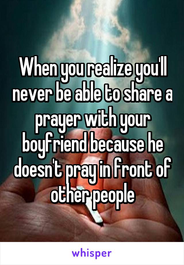 When you realize you'll never be able to share a prayer with your boyfriend because he doesn't pray in front of other people