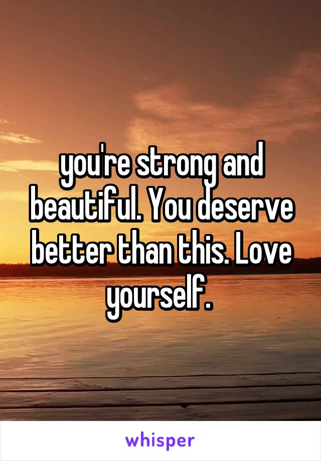 you're strong and beautiful. You deserve better than this. Love yourself. 