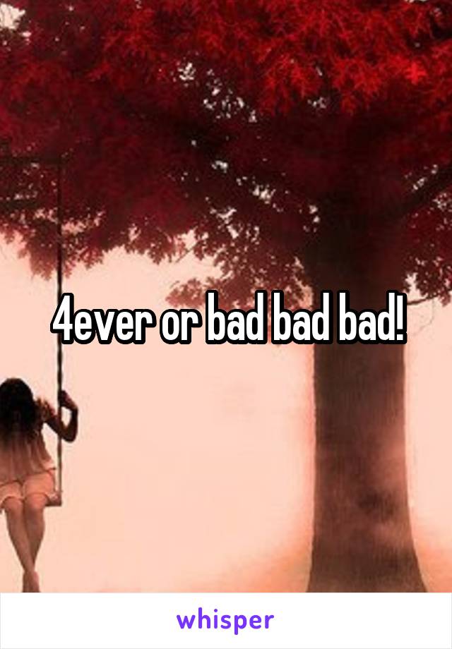 4ever or bad bad bad!