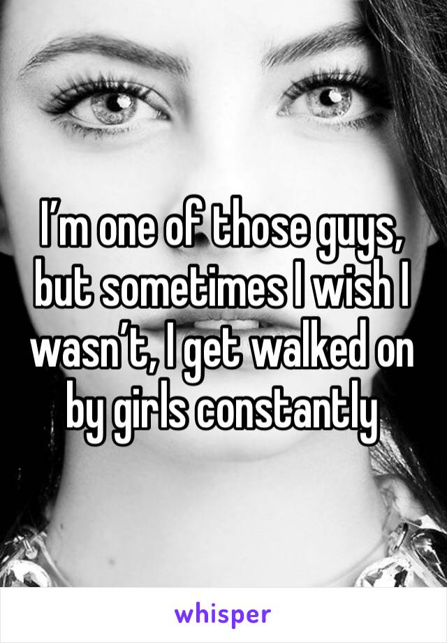 I’m one of those guys, but sometimes I wish I wasn’t, I get walked on by girls constantly 