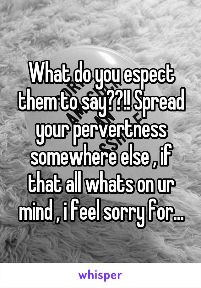 What do you espect them to say??!! Spread your pervertness somewhere else , if that all whats on ur mind , i feel sorry for...